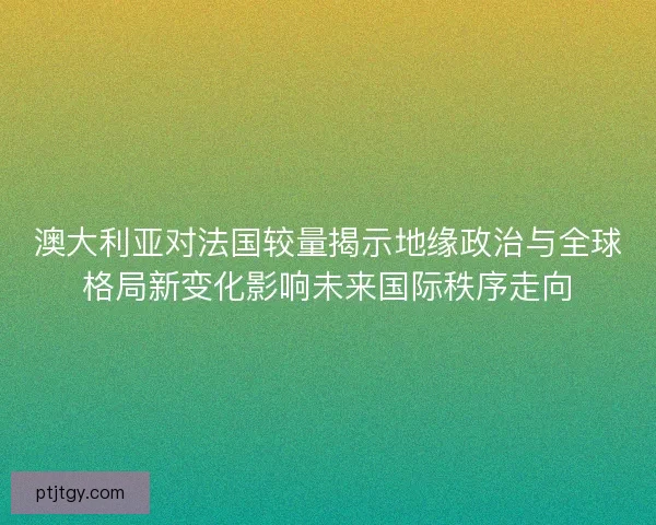 澳大利亚对法国较量揭示地缘政治与全球格局新变化影响未来国际秩序走向