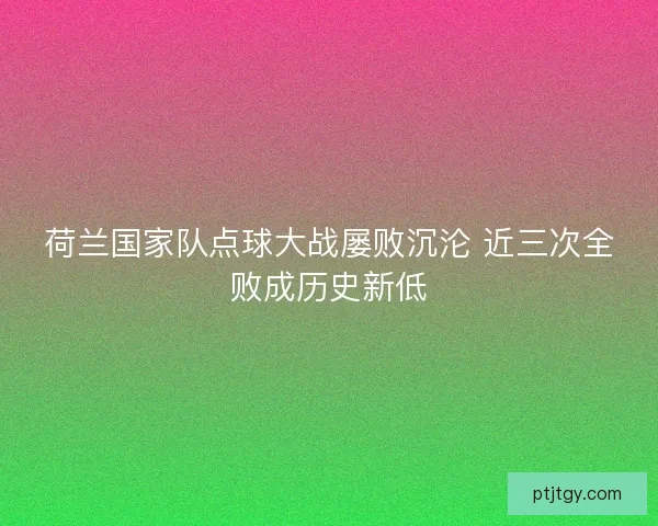 荷兰国家队点球大战屡败沉沦 近三次全败成历史新低