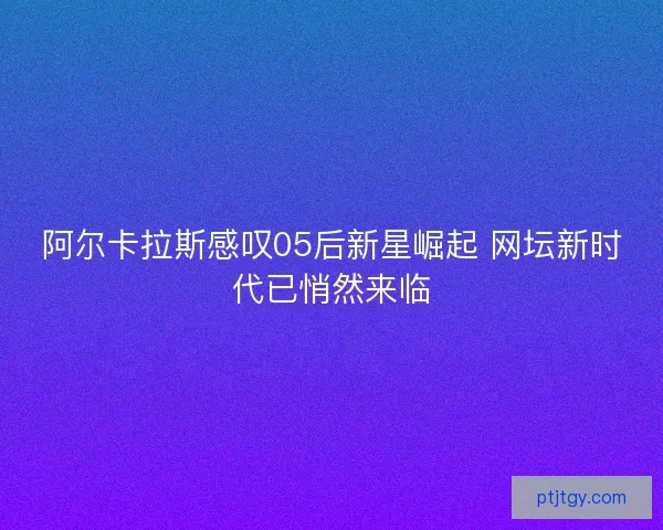 阿尔卡拉斯感叹05后新星崛起 网坛新时代已悄然来临